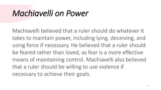 Machiavelli on Power
8
Machiavelli believed that a ruler should do whatever it
takes to maintain power, including lying, deceiving, and
using force if necessary. He believed that a ruler should
be feared rather than loved, as fear is a more effective
means of maintaining control. Machiavelli also believed
that a ruler should be willing to use violence if
necessary to achieve their goals.
 