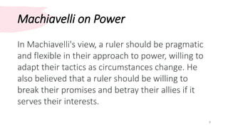 Machiavelli on Power
9
In Machiavelli's view, a ruler should be pragmatic
and flexible in their approach to power, willing to
adapt their tactics as circumstances change. He
also believed that a ruler should be willing to
break their promises and betray their allies if it
serves their interests.
 