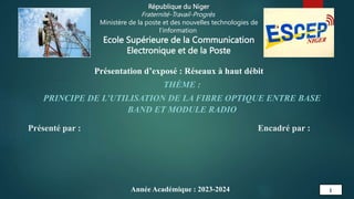 Encadré par :
Présenté par :
1
République du Niger
Fraternité-Travail-Progrès
Ministère de la poste et des nouvelles technologies de
l’information
Ecole Supérieure de la Communication
Electronique et de la Poste
Présentation d’exposé : Réseaux à haut débit
THÈME :
PRINCIPE DE L’UTILISATION DE LA FIBRE OPTIQUE ENTRE BASE
BAND ET MODULE RADIO
Année Académique : 2023-2024
 