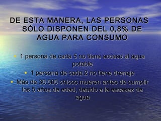 DE ESTA MANERA, LAS PERSONAS
SÓLO DISPONEN DEL 0,8% DE
AGUA PARA CONSUMO

• 1 persona de cada 5 no tiene acceso al agua
•

potable
• 1 persona de cada 2 no tiene drenaje
Más de 30.000 chicos mueren antes de cumplir
los 5 años de edad, debido a la escasez de
agua

 