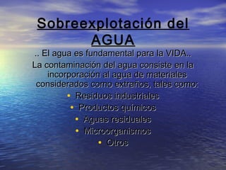 Sobreexplotación del
AGUA

.. El agua es fundamental para la VIDA..
La contaminación del agua consiste en la
incorporación al agua de materiales
considerados como extraños, tales como:
• Residuos industriales
• Productos químicos
• Aguas residuales
• Microorganismos
• Otros

 
