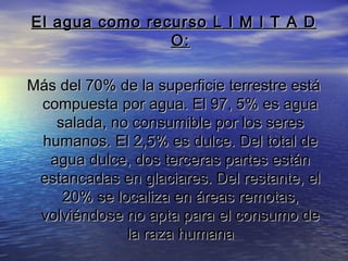 El agua como recurso L I M I T A D
O:
Más del 70% de la superficie terrestre está
compuesta por agua. El 97, 5% es agua
salada, no consumible por los seres
humanos. El 2,5% es dulce. Del total de
agua dulce, dos terceras partes están
estancadas en glaciares. Del restante, el
20% se localiza en áreas remotas,
volviéndose no apta para el consumo de
la raza humana

 