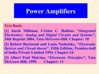 Power Amplifiers

Text Book:
[1] Jacob Millman, Cristos C. Halkias, “Integrated
Electronics: Analog and Digital Circuits and Systems”,
34th Reprint 2004, Tata-McGraw-Hill. Chapter: 18
[2] Robert Boylestad and Louis Nashelsky, “Electronic
Devices and Circuit theory”, Fifth Edition, Prentice-hall
of India Private Limited 1994. Chapter:16
[3] Albert Paul Malvino, “Electronic Principles”, Tata
McGraw-Hill, 1999.      Chapter: 11
 