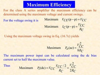 Maximum Efficiency
For the class A series amplifier the maximum efficiency can be
determined using the maximum voltage and current swings.
For the voltage swing it is   Maximum   VCE (p − p) = VCC
                                                       VCC
                              Maximum   I C ( p − p) =
                                                        RC

Using the maximum voltage swing in Eq. (16.7c) yields

                                                        2
                                                      VCC
                                Maximum Po (ac) =
                                                      8 RC
The maximum power input can be calculated using the dc bias
current set to half the maximum value.
                                                   2
                                                 VCC
Thus                                   V    /2
             Maximum Pi (dc) = VCC CC          =
                                         RC      2 RC
 