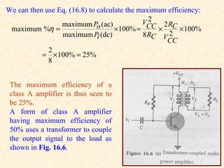 We can then use Eq. (16.8) to calculate the maximum efficiency:
                                               2
                                             VCC 2 RC
                 maximum Po (ac)
 maximum %η =                       × 100% =     ×      × 100%
                 maximum Pi (dc)             8 RC V 2
                                                   CC
            2
           = × 100% = 25%
            8


 The maximum efficiency of a
 class A amplifier is thus seen to
 be 25%.
 A form of class A amplifier
 having maximum efficiency of
 50% uses a transformer to couple
 the output signal to the load as
 shown in Fig. 16.6.
 