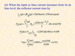 (ii) When the input ac base current increases from its dc
bias level, the collector current rises by
           I (p) = βI (p) = 25(10mA) = 250 mA peak
            C        B

                 I 2 (p) (250×10− 3)2
         Po(ac) = C Ro =              20 = 0.625 W
                    2         2

            P (dc) =V I    = (20V)(0.48A) = 9.6W
             i       CC C
                         Q

                   Po (ac)         0.625W
              %η =         ×100% =        = 6.5%
                   P (dc)           9.6W
                    i
 