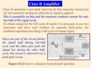 Class B Amplifier
Class B operation is provided when the dc bias transistor biased just
off, the transistor turning on when the ac signal is applied.
This is essentially no bias and the transistor conducts current for only
one-half of the signal cycle.
To obtain output for the full cycle of signal, it is necessary to use two
transistors and have each conduct on opposite half-cycles, the
combined operation providing a full cycle of output signal.

Since one part of the circuit pushes
the signal high during one-half
cycle and the other part pulls the
signal low during the other half-
cycle, the circuit is referred to as a
push-pull circuit.

     Figure 16.12 shows a diagram for push-pull operation.
 
