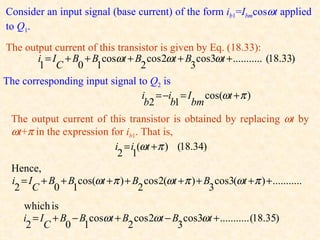 Consider an input signal (base current) of the form ib1=Ibmcosωt applied
to Q1.
The output current of this transistor is given by Eq. (18.33):
        i = I + B + B cosωt + B cos 2ωt + B cos3ωt + ........... (18.33)
        1 C 0 1                  2           3
The corresponding input signal to Q2 is
                                 i = −i = I cos(ωt + π )
                                  b2 b1 bm
 The output current of this transistor is obtained by replacing ωt by
 ωt+π in the expression for ib1. That is,
                         i = i (ωt + π ) (18.34)
                          2 1
 Hence,
 i = I + B + B cos(ωt + π ) + B cos 2(ωt + π ) + B cos3(ωt + π ) + ...........
  2 C 0 1                       2                 3
     which is
     i = I + B − B cosωt + B cos 2ωt − B cos3ωt + ........... (18.35)
      2 C 0 1               2           3
 