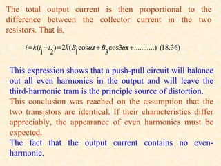 The total output current is then proportional to the
difference between the collector current in the two
resistors. That is,

    i = k (i − i ) = 2k (B cosωt + B cos3ωt + ...........) (18.36)
           1 2            1         3

This expression shows that a push-pull circuit will balance
out all even harmonics in the output and will leave the
third-harmonic tram is the principle source of distortion.
This conclusion was reached on the assumption that the
two transistors are identical. If their characteristics differ
appreciably, the appearance of even harmonics must be
expected.
The fact that the output current contains no even-
harmonic.
 