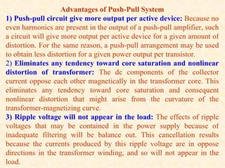 Advantages of Push-Pull System
1) Push-pull circuit give more output per active device: Because no
even harmonics are present in the output of a push-pull amplifier, such
a circuit will give more output per active device for a given amount of
distortion. For the same reason, a push-pull arrangement may be used
to obtain less distortion for a given power output per transistor.
2) Eliminates any tendency toward core saturation and nonlinear
distortion of transformer: The dc components of the collector
current oppose each other magnetically in the transformer core. This
eliminates any tendency toward core saturation and consequent
nonlinear distortion that might arise from the curvature of the
transformer-magnetizing curve.
3) Ripple voltage will not appear in the load: The effects of ripple
voltages that may be contained in the power supply because of
inadequate filtering will be balance out. This cancellation results
because the currents produced by this ripple voltage are in oppose
directions in the transformer winding, and so will not appear in the
load.
 