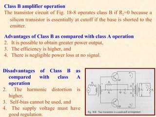 Class B amplifier operation
The transistor circuit of Fig. 18-8 operates class B if R2=0 because a
  silicon transistor is essentially at cutoff if the base is shorted to the
  emitter.

Advantages of Class B as compared with class A operation
2. It is possible to obtain greater power output,
3. The efficiency is higher, and
4. There is negligible power loss at no signal.


Disadvantages of Class B as
   compared      with     class  A
   operation
2. The harmonic distortion is
   higher,
3. Self-bias cannot be used, and
4. The supply voltage must have
   good regulation.
 