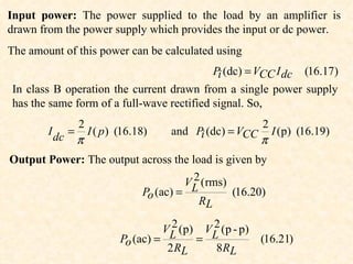 Input power: The power supplied to the load by an amplifier is
drawn from the power supply which provides the input or dc power.
The amount of this power can be calculated using
                                           Pi (dc) = VCC I dc (16.17)
In class B operation the current drawn from a single power supply
has the same form of a full-wave rectified signal. So,
                     2                                                   2
        I        =     I ( p ) (16.18)       and Pi (dc) = VCC             I (p) (16.19)
            dc       π                                                   π
Output Power: The output across the load is given by
                                     2
                                   VL (rms)
                         Po (ac) =           (16.20)
                                      RL
                                            2
                                           VL ( p )        2
                                                          VL ( p - p )
                               Po (ac) =              =                  (16.21)
                                            2 RL             8 RL
 