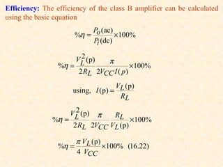 Efficiency: The efficiency of the class B amplifier can be calculated
using the basic equation
                             Po (ac)
                        %η =         × 100%
                             Pi (dc)

                         2
                        VL ( p )   π
                 %η =                        ×100%
                         2 RL 2VCC I ( p )
                                    V ( p)
                      using, I (p) = L
                                     RL
                      2
                     VL ( p )
                           π   RL
               %η =                  ×100%
                    2 RL 2VCC VL (p)

                        π VL ( p )
                 %η =              ×100% (16.22)
                        4 VCC
 