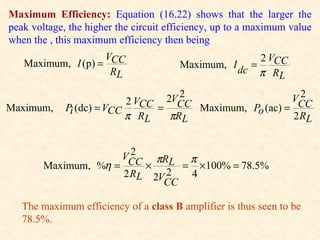 Maximum Efficiency: Equation (16.22) shows that the larger the
peak voltage, the higher the circuit efficiency, up to a maximum value
when the , this maximum efficiency then being
                    VCC                                2 VCC
   Maximum, I (p) =                    Maximum, I dc =
                     RL                                π RL
                                      2
                                    2VCC                         2
                                                               VCC
                           2 VCC
Maximum,     Pi (dc) = VCC       =          Maximum, Po (ac) =
                           π RL    πRL                         2 RL


                        2
                      VCC πRL    π
        Maximum, %η =     ×     = ×100% = 78.5%
                      2 RL 2V 2  4
                             CC

   The maximum efficiency of a class B amplifier is thus seen to be
   78.5%.
 
