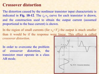 Crossover distortion
The distortion caused by the nonlinear transistor input characteristic is
indicated in Fig. 18-12. The iB-vB curve for each transistor is drawn,
and the construction used to obtain the output current (assumed
proportional to the base current) is shown.
In the region of small currents (for vB<Vγ) the output is much smaller
than it would be if the response were linear. This effect is called
crossover distortion.

In order to overcome the problem
of crossover distortion, the
transistor must operate in a class
AB mode.
 