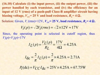(16.10) Calculate (i) the input power, (ii) the output power, (iii) the
power handled by each transistor, and (iv) the efficiency for an
input of 12 V (rms) of a push-pull Class-B amplifier circuit having
biasing voltage, VCC= 25 V and load resistance, RL= 4 Ω.
Solution: Given, Vi (rms)=12V, VCC= 25 V, load resistance, RL= 4 Ω.
             Vi ( p ) = 2Vi (rms ) = 2 × 12V ≈ 17 V
Since, the operating point is selected in cutoff region, thus
Vi(p)=VL(p)=17V
                              VL ( p ) 17 V
                   I L ( p) =         =     = 4.25A
                               RL       4Ω
                      2           2
                I dc = I L ( p ) = × 4.25A = 2.71A
                      π           π
            Pi (dc) = VCC I dc = 25V × 4.25A = 67.75W
 