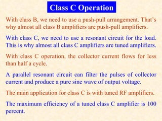 Class C Operation
With class B, we need to use a push-pull arrangement. That’s
why almost all class B amplifiers are push-pull amplifiers.
With class C, we need to use a resonant circuit for the load.
This is why almost all class C amplifiers are tuned amplifiers.
With class C operation, the collector current flows for less
than half a cycle.
A parallel resonant circuit can filter the pulses of collector
current and produce a pure sine wave of output voltage.
The main application for class C is with tuned RF amplifiers.
The maximum efficiency of a tuned class C amplifier is 100
percent.
 