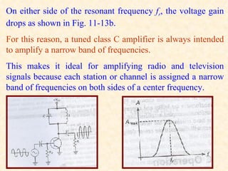 On either side of the resonant frequency fr, the voltage gain
drops as shown in Fig. 11-13b.
For this reason, a tuned class C amplifier is always intended
to amplify a narrow band of frequencies.
This makes it ideal for amplifying radio and television
signals because each station or channel is assigned a narrow
band of frequencies on both sides of a center frequency.
 