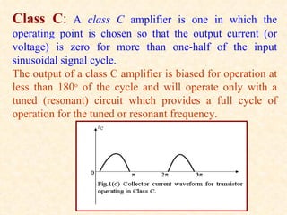 Class C:      A class C amplifier is one in which the
operating point is chosen so that the output current (or
voltage) is zero for more than one-half of the input
sinusoidal signal cycle.
The output of a class C amplifier is biased for operation at
less than 180o of the cycle and will operate only with a
tuned (resonant) circuit which provides a full cycle of
operation for the tuned or resonant frequency.
 