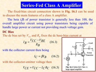 Series-Fed Class A Amplifier
    The fixed-bias circuit connection shown in Fig. 16.1 can be used
to discuss the main features of a class A amplifier.
    The beta (β) of power transistor is generally less than 100, the
overall amplifier circuit using power transistors being capable of
handle large power or current not providing much voltage gain.
DC Bias
The dc bias set by VCC and RB fixes the dc base-bias current at
                      VCC − VBE
                IB =                  (16.1)
                          RB
with the collector current then being
                         IC = βI B      (16.2)
with the collector-emitter voltage then
                VCE = VCC − I C RC (16.3)
 
