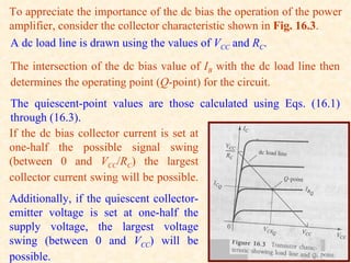 To appreciate the importance of the dc bias the operation of the power
amplifier, consider the collector characteristic shown in Fig. 16.3.
A dc load line is drawn using the values of VCC and RC.
The intersection of the dc bias value of IB with the dc load line then
determines the operating point (Q-point) for the circuit.
The quiescent-point values are those calculated using Eqs. (16.1)
through (16.3).
If the dc bias collector current is set at
one-half the possible signal swing
(between 0 and VCC/RC) the largest
collector current swing will be possible.
Additionally, if the quiescent collector-
emitter voltage is set at one-half the
supply voltage, the largest voltage
swing (between 0 and VCC) will be
possible.
 