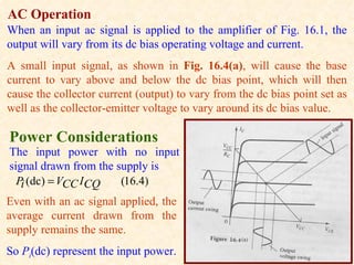 AC Operation
When an input ac signal is applied to the amplifier of Fig. 16.1, the
output will vary from its dc bias operating voltage and current.
A small input signal, as shown in Fig. 16.4(a), will cause the base
current to vary above and below the dc bias point, which will then
cause the collector current (output) to vary from the dc bias point set as
well as the collector-emitter voltage to vary around its dc bias value.

Power Considerations
The input power with no input
signal drawn from the supply is
  Pi (dc) = VCC I CQ   (16.4)
Even with an ac signal applied, the
average current drawn from the
supply remains the same.
So Pi(dc) represent the input power.
 