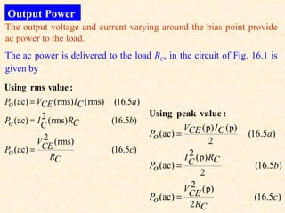 Output Power
The output voltage and current varying around the bias point provide
ac power to the load.
The ac power is delivered to the load RC, in the circuit of Fig. 16.1 is
given by

Using rms value :
Po (ac) = VCE (rms) I C (rms)   (16.5a)
            2                             Using peak value :
Po (ac) = I C (rms) RC          (16.5b)
                                                    VCE (p) I C (p)
             2                            Po (ac) =                   (16.5a )
          VCE (rms)                                         2
Po (ac) =                       (16.5c)               2
               RC                                   I C (p) RC
                                          Po (ac) =                    (16.5b)
                                                         2
                                                      2
                                                    VCE (p)
                                          Po (ac) =                    (16.5c)
                                                      2 RC
 