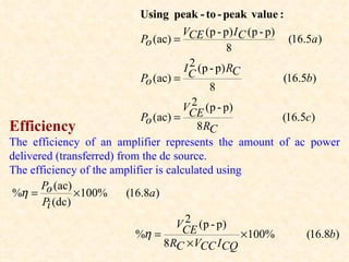 Using peak - to - peak value :
                                       V (p - p) I C (p - p)
                             Po (ac) = CE                     (16.5a )
                                                   8
                                         2
                                       I C (p - p) RC
                             Po (ac) =                       (16.5b)
                                              8
                                         2
                                       VCE (p - p)
                             Po (ac) =                       (16.5c)
Efficiency                                 8 RC
The efficiency of an amplifier represents the amount of ac power
delivered (transferred) from the dc source.
The efficiency of the amplifier is calculated using
       Po (ac)
 %η =          × 100%     (16.8a )
       Pi (dc)
                                       2
                                     VCE (p - p)
                            %η =                      × 100%      (16.8b)
                                   8RC × VCC I CQ
 