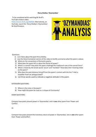 Percy Shelley: ‘Ozymandias’
To be completed whilst watching Mr Bruff’s
YouTube analysis video:
https://youtu.be/d_Egz2bDQ0o Alternatively, on
YouTube, search for: Percy Shelley's 'Ozymandias':
Mr Bruff Analysis.
Questions:
1) List 3 facts about the poet Percy Shelley.
2) Use the literal translation section of the video to briefly summarise what the poem is about.
1) What are the conventions of Romantic poetry.
2) What does the poem tell us about the theme of power?
3) What is a sonnet? How does the poem challenge the traditional rules of the sonnet form?
4) What is meant by the Greek words ‘ozium’ and ‘mandate’? How does their meaning relate
to the poem?
5) Why does the poet distance himself from the poem’s content with the line ‘I met a
traveller from an antique land’?
6) List three words used to indicate a negative attitude in the poem.
EXTENSION QUESTIONS:
7) Where is the irony in the poem?
8) How might the poem be read as a critique of Christianity?
EXAM QUESTIONS:
Compare how poets present power in ‘Ozymandias’ and in one other poem from ‘Power and
Conflict’.
Or
Compare how poets present the transitory nature of power in ‘Ozymandias’ and in one other poem
from ‘Power and Conflict’.
 