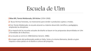 Escuela de Ulm
Max Bill, Tomás Maldonado, Otl Aicher (1954-1968).
 Busca formas honestas, no invenciones para vender o productos sujetos a modas.
 Con Tomás Maldonado, la escuela alcanzó su máximo desarrollo científico y pedagógico,
ampliando las disciplinas.
 La mayoría de las escuelas actuales de diseño se basan en las propuestas desarrolladas en Ulm
y heredadas de la Bauhaus.
 La escuela se cerró en 1968 (Gómez-Senent, 1986).
La mayor parte del profesorado acabó en Italia, Suiza y la misma Alemania, dando un gran
impulso a estos países en el diseño o cultura del proyecto.
 