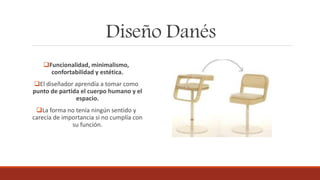 Diseño Danés
Funcionalidad, minimalismo,
confortabilidad y estética.
El diseñador aprendía a tomar como
punto de partida el cuerpo humano y el
espacio.
La forma no tenía ningún sentido y
carecía de importancia si no cumplía con
su función.
 