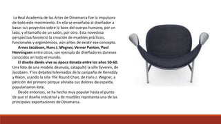 La Real Academia de las Artes de Dinamarca fue la impulsora
de todo este movimiento. En ella se enseñaba al diseñador a
basar sus proyectos sobre la base del cuerpo humano, por un
lado, y el tamaño de un salón, por otro. Esta novedosa
perspectiva favoreció la creación de muebles prácticos,
funcionales y ergonómicos, aún antes de existir ese concepto.
Arnes Jacobsen, Hans J. Wegner, Verner Panton, Poul
Henningsen entre otros, son ejemplo de diseñadores daneses
conocidos en todo el mundo.
El diseño danés vive su época dorada entre los años 50-60.
Una foto de una modelo desnuda, catapultó la silla Syveren, de
Jacobsen. Y los debates televisados de la campaña de Keneddy
y Nixon, usando la silla The Round Chair, de Hans J. Wegner, a
petición del primero porque aliviaba sus dolores de espalda,
popularizaron ésta.
Desde entonces, se ha hecho muy popular hasta el punto
de que el diseño industrial y de muebles representa una de las
principales exportaciones de Dinamarca.
 