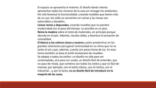 El espacio se aprovecha al máximo. El diseño danés intenta
aprovechar todos los rincones de la casa sin recargar los ambientes.
Por ello favorece la funcionalidad, creando muebles que tienen más
de un uso: los sofás se convierten en camas y las mesas son
extensibles y elevables.
Líneas rectas y depuradas, creando muebles que no pierden
modernidad con el paso del tiempo. La sencillez es un plus.
Reina la madera sobre el resto de materiales, en principio porque
abunda en el país. Además, resulta cálida, y favorece la sensación de
comodidad.
El blanco y los colores claros y neutros suelen predominar en los
grandes volúmenes para ganar luminosidad en un clima que no ve
tanto el sol y que, además, cuenta con pocas horas de luz. En esos
tonos también se basa el estilo Gustaviano de muebles.
Se adapta a todos los estilos: un diseño no sólo para ser
contemplado, sino para ser usado, un diseño fácil de entender, que
no pasa de moda, que combina con todos los estilos y que es fácil de
mezclar, por ejemplo, con el estilo clásico, con el rústico, con el
industrial… y, por lo tanto, es un diseño fácil de introducir en la
mayoría de las casas.
 