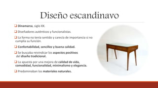 Diseño escandinavo
 Dinamarca, siglo XX.
 Diseñadores auténticos y funcionalistas.
 La forma no tenía sentido y carecía de importancia si no
cumplía su función.
 Confortabilidad, sencillez y buena calidad.
 Se buscaba reivindicar los aspectos positivos
del diseño tradicional.
 La apuesta por una mejora de calidad de vida,
comodidad, funcionalidad, minimalismo y elegancia.
 Predominaban los materiales naturales.
 