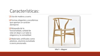 Características:
 Uso de madera y cuero.
 Formas elegantes y escultóricas
que aportan un carácter
atemporal.
 Búsqueda de la
funcionalidad, calidad de
vida sin dejar a un lado la
elegancia y la comodidad.
 Materiales artificiales como
plásticos, aluminio esmaltado
o acero presionado.
Silla Y – Wegner
 