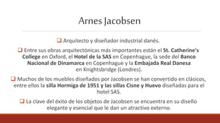 ArnesJacobsen
 Arquitecto y diseñador industrial danés.
 Entre sus obras arquitectónicas más importantes están el St. Catherine's
College en Oxford, el Hotel de la SAS en Copenhague, la sede del Banco
Nacional de Dinamarca en Copenhague y la Embajada Real Danesa
en Knightsbridge (Londres).
 Muchos de los muebles diseñados por Jacobsen se han convertido en clásicos,
entre ellos la silla Hormiga de 1951 y las sillas Cisne y Huevo diseñadas para el
hotel SAS.
 La clave del éxito de los objetos de Jacobsen se encuentra en su diseño
elegante y esencial que le dan un atractivo externo.
 