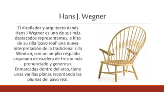 HansJ.Wegner
El diseñador y arquitecto danés
Hans J Wegner es uno de sus más
destacados representantes, e hizo
de su silla 'pavo real' una nueva
interpretación de la tradicional silla
Windsor, con un amplio respaldo
arqueado de madera de fresno más
pronunciado y generoso.
Enmarcadas dentro del arco, tiene
unas varillas planas recordando las
plumas del pavo real.
 