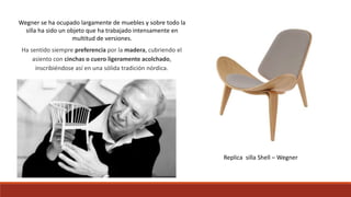 Ha sentido siempre preferencia por la madera, cubriendo el
asiento con cinchas o cuero ligeramente acolchado,
inscribiéndose así en una sólida tradición nórdica.
Wegner se ha ocupado largamente de muebles y sobre todo la
silla ha sido un objeto que ha trabajado intensamente en
multitud de versiones.
Replica silla Shell – Wegner
 