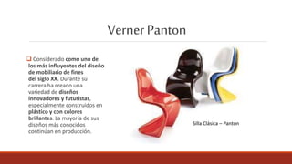 VernerPanton
 Considerado como uno de
los más influyentes del diseño
de mobiliario de fines
del siglo XX. Durante su
carrera ha creado una
variedad de diseños
innovadores y futuristas,
especialmente construidos en
plástico y con colores
brillantes. La mayoría de sus
diseños más conocidos
continúan en producción.
Silla Clásica – Panton
 