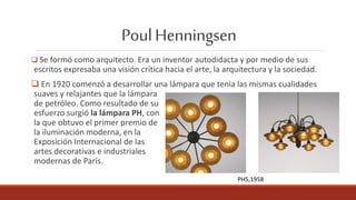 PoulHenningsen
 Se formó como arquitecto. Era un inventor autodidacta y por medio de sus
escritos expresaba una visión crítica hacia el arte, la arquitectura y la sociedad.
 En 1920 comenzó a desarrollar una lámpara que tenia las mismas cualidades
suaves y relajantes que la lámpara
de petróleo. Como resultado de su
esfuerzo surgió la lámpara PH, con
la que obtuvo el primer premio de
la iluminación moderna, en la
Exposición Internacional de las
artes decorativas e industriales
modernas de París.
PH5,1958
 