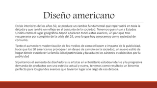 Diseño americano
En los interiores de los años 50, se produce un cambio fundamental que repercutirá en toda la
década y que tendrá un reflejo en el conjunto de la sociedad. Tenemos que situar a Estados
Unidos como el lugar geográfico donde aparecen todos estos avances, un país que tras
recuperarse por completo de la crisis del 29, crea lo que hoy conocemos como sociedad de
consumo.
Tanto el aumento y modernización de los medios de como el boom e impacto de la publicidad,
hace que los 50 americanos provoquen un deseo de cambio en la sociedad, un nuevo estilo de
hogar donde establecer la familia ideal potenciada y basada en los cánones establecidos por la
publicidad
Si juntamos el aumento de diseñadores y artistas en el territorio estadounidense y la progresiva
demanda de productos con una estética actual y nueva, tenemos como resultado un binomio
perfecto para los grandes avances que tuvieron lugar a lo largo de esa década.
 