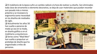  El mobiliario de la época sufre un cambio radical a la hora de realizar su diseño. Son eliminados
toda clase de ornamento o elemento decorativo, se deja de usar materiales que puedan recordar
aun pasado más o menos
próximo y se incorpora la
ergonomía como necesidad
en los diseños de mediados
de siglo.
 Actualmente los años 50
han vuelto a ponerse de
moda ya sea en la moda,
en diseño gráfico o en el
mobiliario y arquitectura.
 Series como “Mad Men”
han vuelto a propulsar un
prototipo de diseño que ha
enganchado a miles de
personas.
 