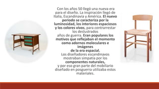 Con los años 50 llegó una nueva era
para el diseño. La inspiración llegó de
Italia, Escandinavia y América. El nuevo
periodo se caracteriza por la
luminosidad, los interiores espaciosos
y los colores vivos, para contrarrestar
los deslustrados
años de guerra. Eran populares los
motivos que reflejaban el momento
como adornos moleculares e
imágenes
de la era espacial.
Los diseñadores escandinavos
mostraban simpatía por los
componentes naturales,
y por eso gran parte del mobiliario
diseñado en posguerra utilizaba estos
materiales.
 