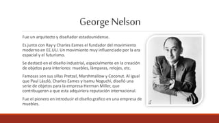 GeorgeNelson
Fue un arquitecto y diseñador estadounidense.
Es junto con Ray y Charles Eames el fundador del movimiento
moderno en EE.UU. Un movimiento muy influenciado por la era
espacial y el futurismo.
Se destacó en el diseño industrial, especialmente en la creación
de objetos para interiores: muebles, lámparas, relojes, etc.
Famosas son sus sillas Pretzel, Marshmallow y Coconut. Al igual
que Paul László, Charles Eames y Isamu Noguchi, diseñó una
serie de objetos para la empresa Herman Miller, que
contribuyeron a que esta adquiriera reputación internacional.
Fue el pionero en introducir el diseño grafico en una empresa de
muebles.
 