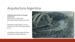 Arquitectura Argentina
Anfiteatro Eva Perón en Parque
Centenario.
Buenos Aires, 1950-1953.
Demolido luego del golpe de 1955.
Arquitecto Jorge Sabaté y Dir. de
Arquitectura de la Municipalidad de
Bs. As.
Uso plástico del hormigón armado
para formas tridimensionales.
 