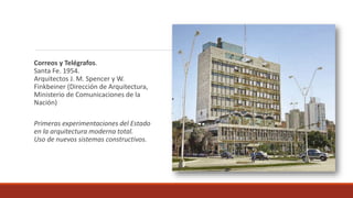 Correos y Telégrafos.
Santa Fe. 1954.
Arquitectos J. M. Spencer y W.
Finkbeiner (Dirección de Arquitectura,
Ministerio de Comunicaciones de la
Nación)
Primeras experimentaciones del Estado
en la arquitectura moderna total.
Uso de nuevos sistemas constructivos.
 