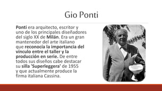 GioPonti
Ponti era arquitecto, escritor y
uno de los principales diseñadores
del siglo XX de Milán. Era un gran
mantenedor del arte italiano
que reconocía la importancia del
vínculo entre el taller y la
producción en serie. De entre
todos sus diseños cabe destacar
su silla 'Superleggera' de 1955
y que actualmente produce la
firma italiana Cassina.
 