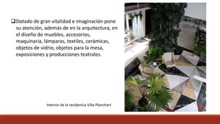 Dotado de gran vitalidad e imaginación pone
su atención, además de en la arquitectura, en
el diseño de muebles, accesorios,
maquinaria, lámparas, textiles, cerámicas,
objetos de vidrio, objetos para la mesa,
exposiciones y producciones teatrales.
Interior de la residencia Villa Planchart
 