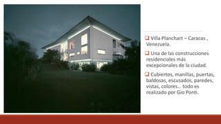  Villa Planchart – Caracas ,
Venezuela.
 Una de las construcciones
residenciales más
excepcionales de la ciudad.
 Cubiertos, manillas, puertas,
baldosas, escusados, paredes,
vistas, colores… todo es
realizado por Gio Ponti.
 