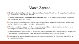 MarcoZanuso
 Diseñador industrial y arquitecto urbanista italiano. Es considerado uno de los padres fundadores
que dieron forma al Bel design Italiano.
 Está basado tanto en la tradición cultural artesanal como en las innovaciones técnicas y creativas
que carecen del lastre funcionalista
 Las características típicas de Bel Diseño eran elegante forma, la experimentación y la colaboración
con las industrias interesadas y abiertas a la innovación.
 Termina cuando la crisis del petróleo y movimientos anti diseño industria crítico resultaron en el
cinismo generalizado sobre el papel del diseño en curso.
 Ha sido uno de los primerísimos en interesarse por los problemas de la industrialización del producto
y por la aplicación de los nuevos materiales y tecnologías a los objetos de uso común.
 Colaboraba con la compañía Pirelli en el desarrollo de una espuma de caucho que transformó la
forma de las tapicerías.
 